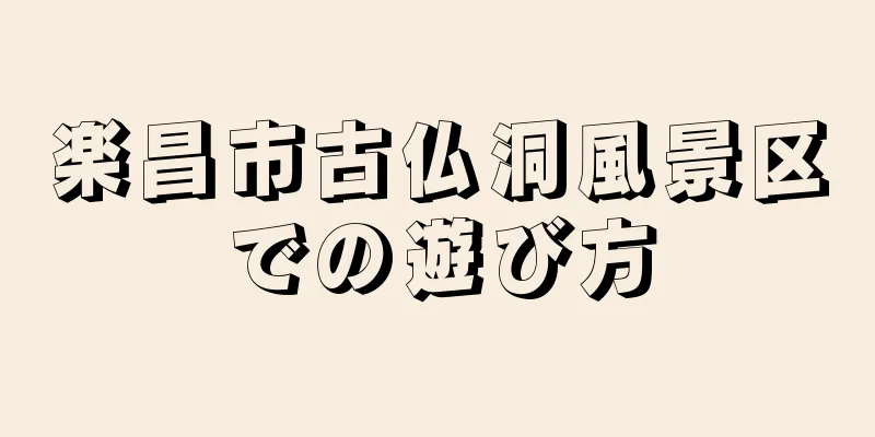 楽昌市古仏洞風景区での遊び方