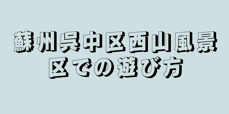 蘇州呉中区西山風景区での遊び方