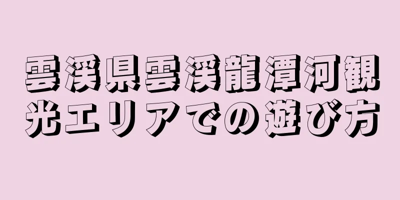 雲渓県雲渓龍潭河観光エリアでの遊び方