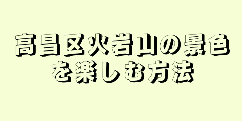 高昌区火岩山の景色を楽しむ方法