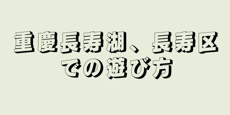重慶長寿湖、長寿区での遊び方