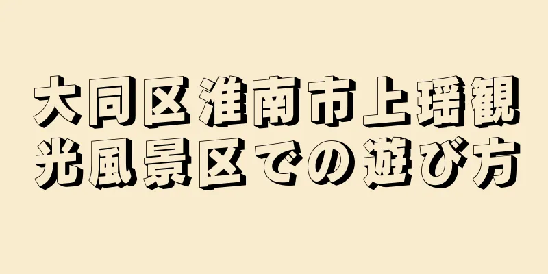 大同区淮南市上瑶観光風景区での遊び方