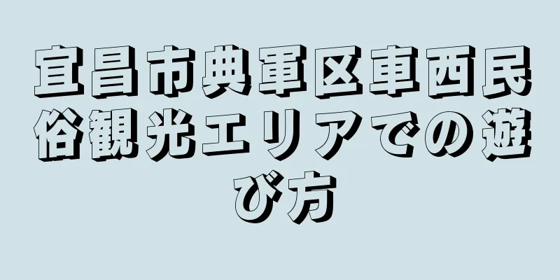 宜昌市典軍区車西民俗観光エリアでの遊び方