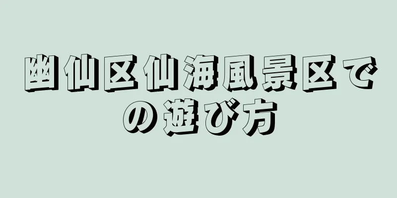幽仙区仙海風景区での遊び方