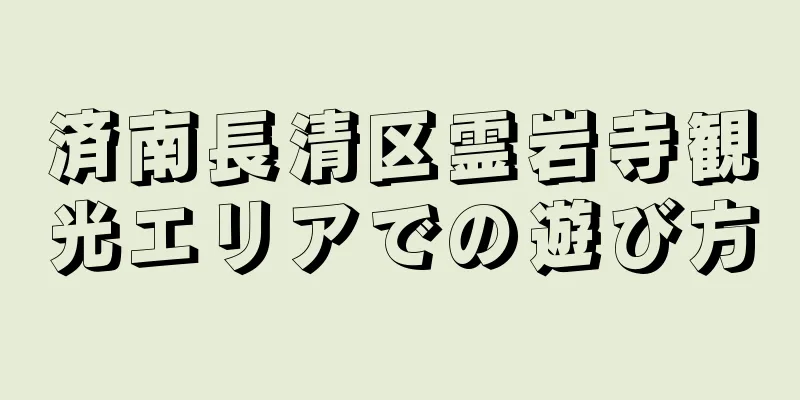 済南長清区霊岩寺観光エリアでの遊び方