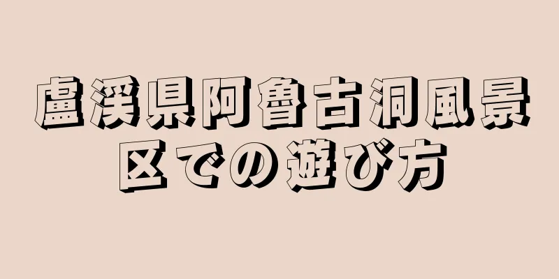 盧渓県阿魯古洞風景区での遊び方