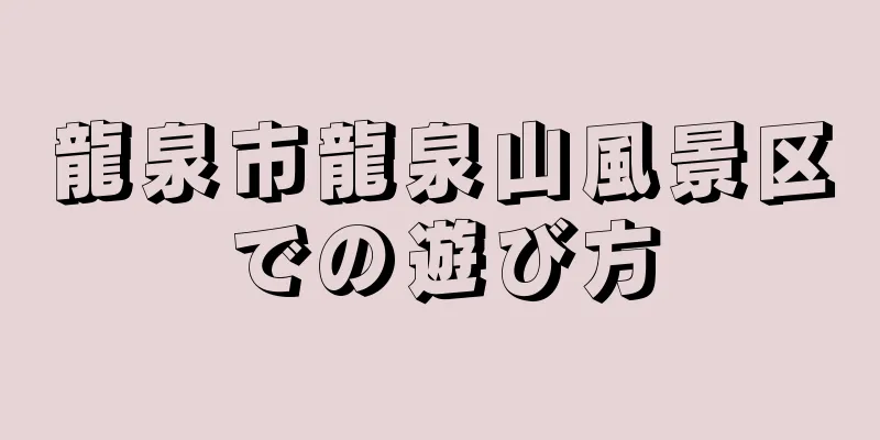 龍泉市龍泉山風景区での遊び方