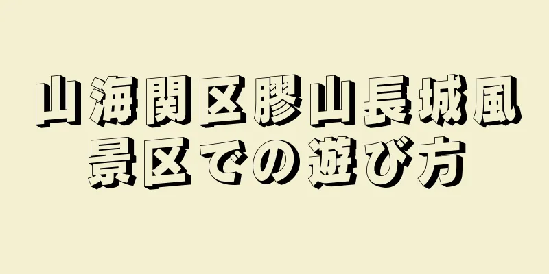 山海関区膠山長城風景区での遊び方