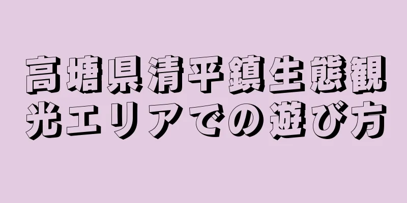 高塘県清平鎮生態観光エリアでの遊び方