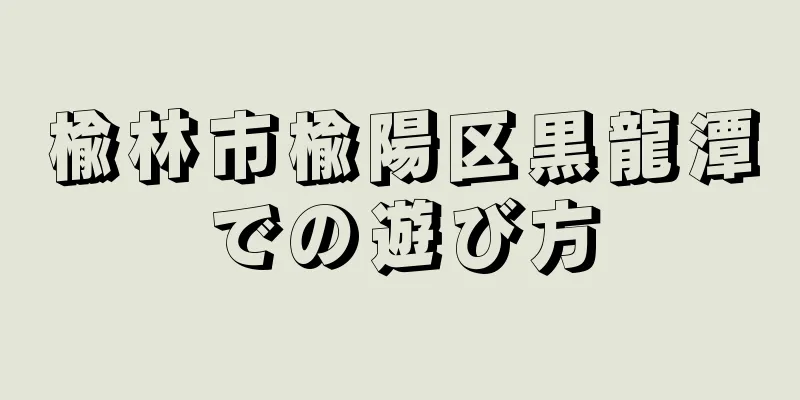 楡林市楡陽区黒龍潭での遊び方