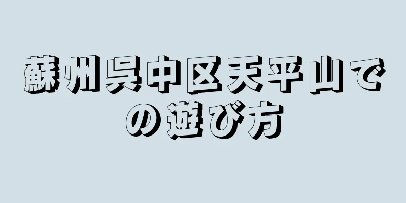 蘇州呉中区天平山での遊び方