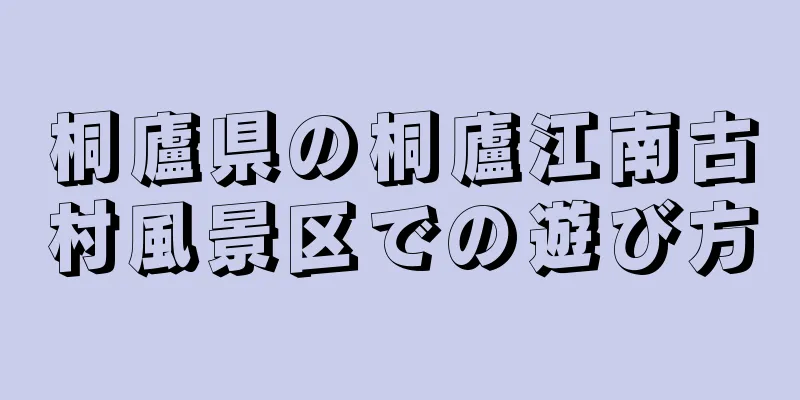 桐廬県の桐廬江南古村風景区での遊び方