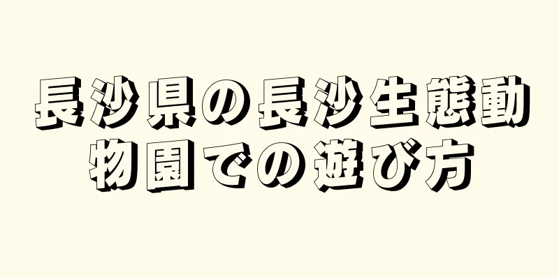 長沙県の長沙生態動物園での遊び方