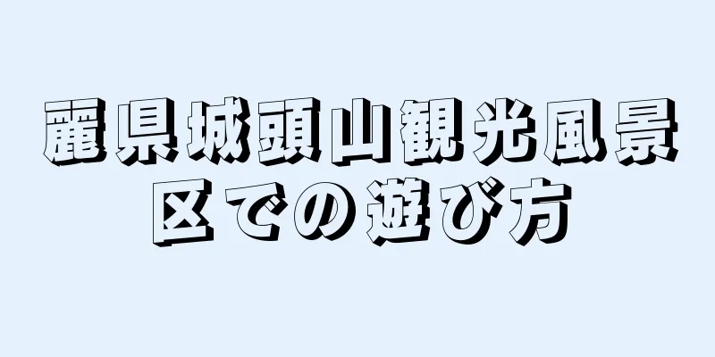 麗県城頭山観光風景区での遊び方