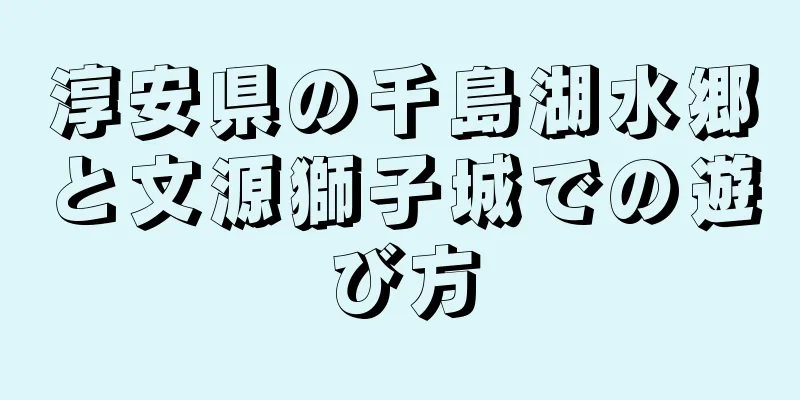 淳安県の千島湖水郷と文源獅子城での遊び方