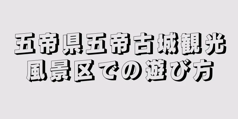 五帝県五帝古城観光風景区での遊び方
