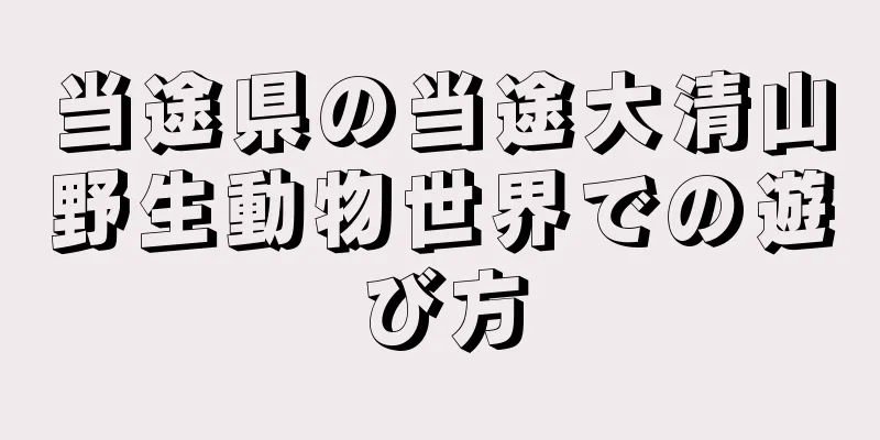当途県の当途大清山野生動物世界での遊び方