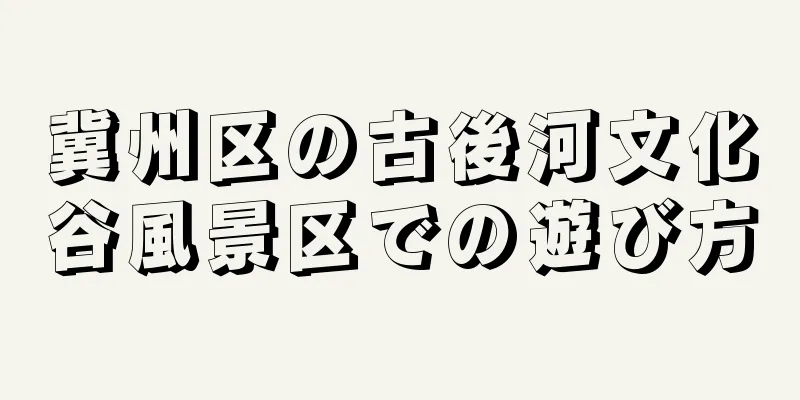 冀州区の古後河文化谷風景区での遊び方