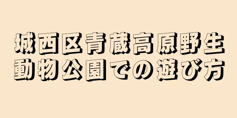城西区青蔵高原野生動物公園での遊び方