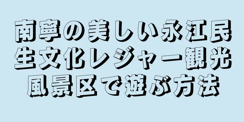 南寧の美しい永江民生文化レジャー観光風景区で遊ぶ方法
