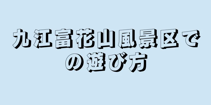 九江富花山風景区での遊び方