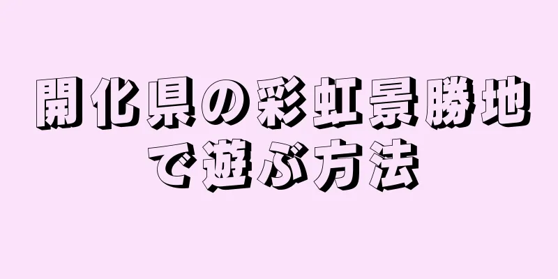 開化県の彩虹景勝地で遊ぶ方法