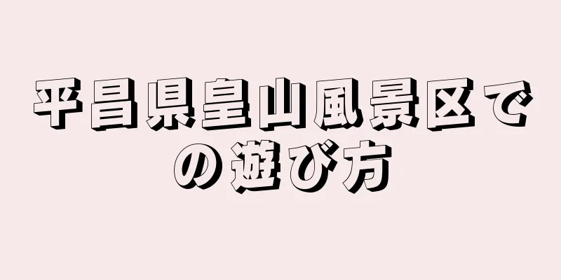 平昌県皇山風景区での遊び方