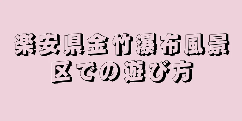 楽安県金竹瀑布風景区での遊び方
