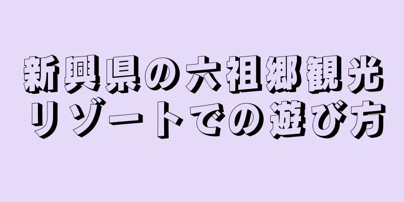 新興県の六祖郷観光リゾートでの遊び方