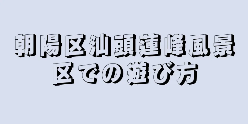 朝陽区汕頭蓮峰風景区での遊び方