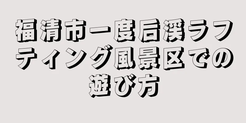 福清市一度后渓ラフティング風景区での遊び方