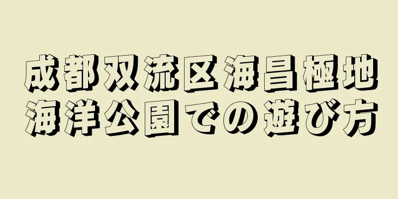 成都双流区海昌極地海洋公園での遊び方