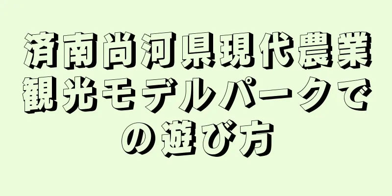 済南尚河県現代農業観光モデルパークでの遊び方