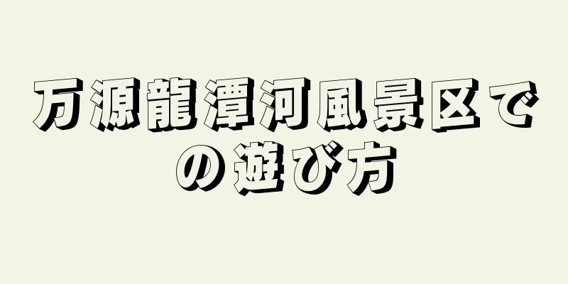 万源龍潭河風景区での遊び方