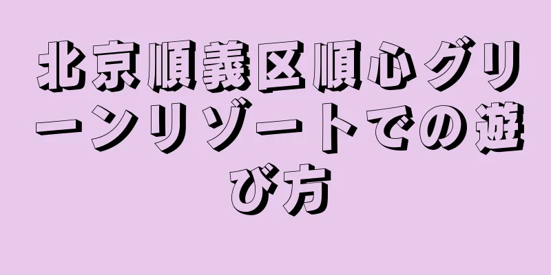 北京順義区順心グリーンリゾートでの遊び方