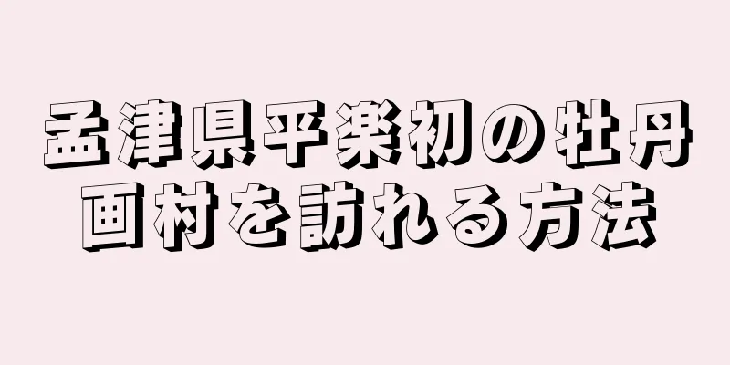 孟津県平楽初の牡丹画村を訪れる方法