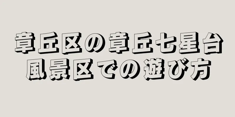 章丘区の章丘七星台風景区での遊び方