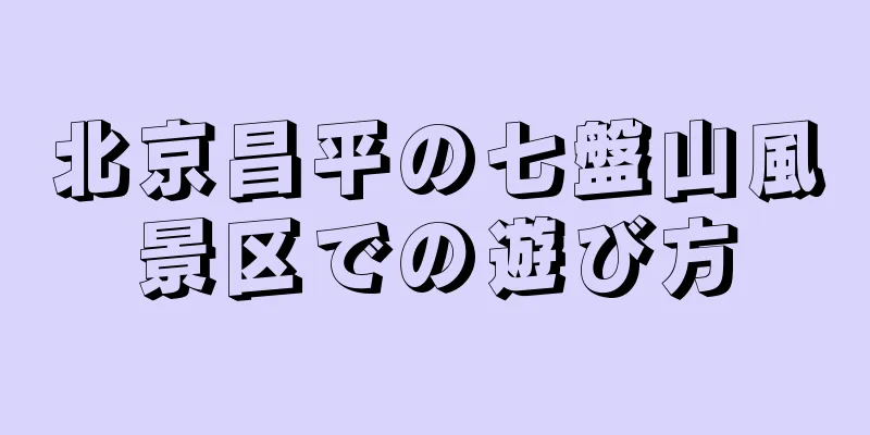 北京昌平の七盤山風景区での遊び方