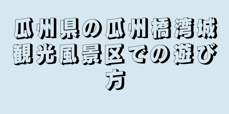 瓜州県の瓜州橋湾城観光風景区での遊び方