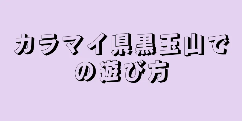 カラマイ県黒玉山での遊び方