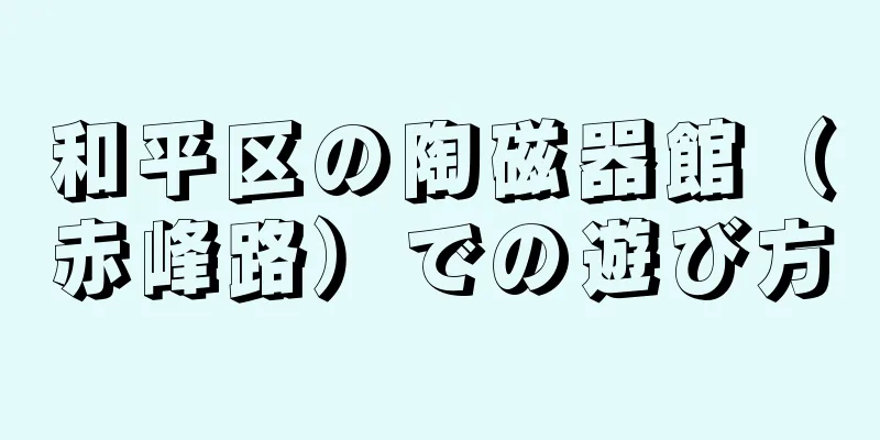 和平区の陶磁器館（赤峰路）での遊び方