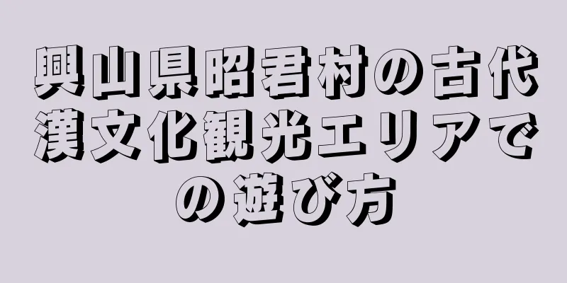興山県昭君村の古代漢文化観光エリアでの遊び方