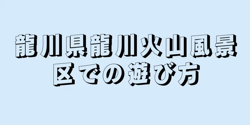 龍川県龍川火山風景区での遊び方