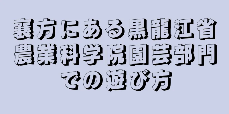 襄方にある黒龍江省農業科学院園芸部門での遊び方