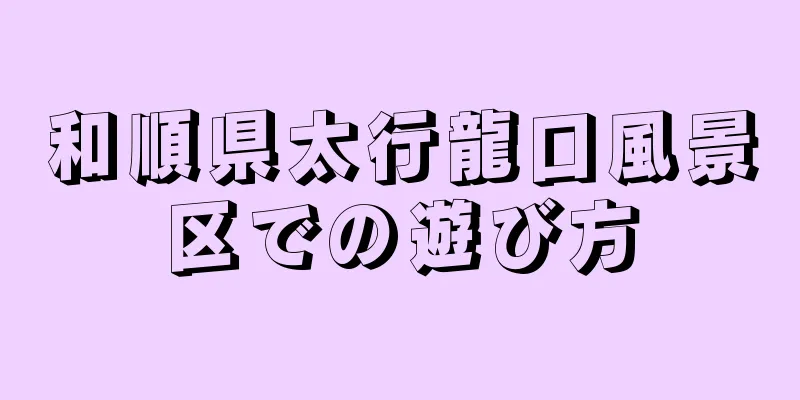 和順県太行龍口風景区での遊び方