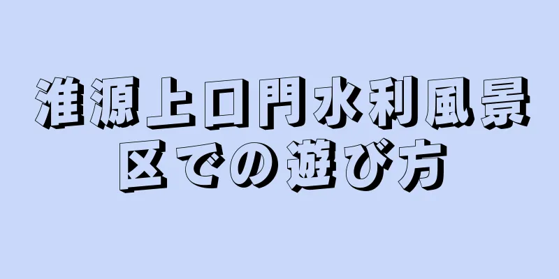 淮源上口門水利風景区での遊び方
