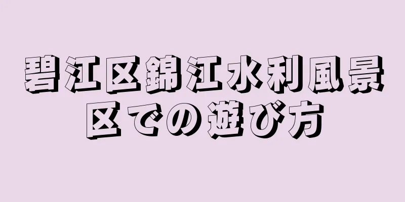 碧江区錦江水利風景区での遊び方