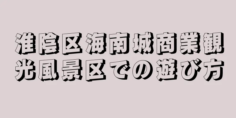 淮陰区海南城商業観光風景区での遊び方
