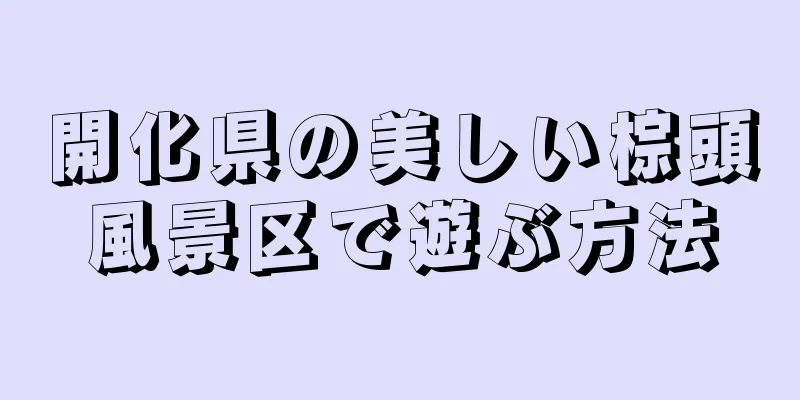 開化県の美しい棕頭風景区で遊ぶ方法