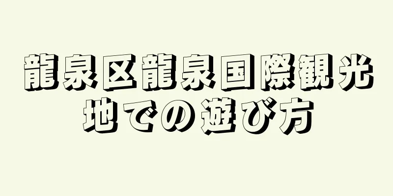 龍泉区龍泉国際観光地での遊び方